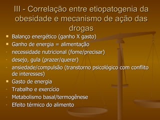 III - Correlação entre etiopatogenia da obesidade e mecanismo de ação das drogas Balanço energético (ganho X gasto) Ganho de energia = alimentação necessidade nutricional (fome/precisar) desejo, gula (prazer/querer) ansiedade/compulsão (transtorno psicológico com conflito de interesses) Gasto de energia Trabalho e exercício Metabolismo basal/termogênese Efeito térmico do alimento  
