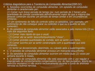 Critérios diagnósticos para o Transtorno de Compulsão Alimentar(DSM-IV): A. Episódios recorrentes de compulsão alimentar. Um episódio de compulsão alimentar é caracterizado por:  (1) Comer num breve período de tempo (ex: num período de 2 horas) uma quantidade de comida considerada definitivamente maior do que a maioria das pessoas comeriam durante um período de tempo similar e em circunstâncias similares;  (2) Um sentimento de falta de controle sobre os episódios, (por exemplo, um sentimento de não conseguir parar ou controlar o que ou o quanto se está comendo). B. Os episódios de compulsão alimentar estão associados a pelo menos três (3) ou mais dos seguintes itens: - (1) Comer mais rápido do que o usual, - (2) Comer até se sentir desconfortavelmente “cheio”, - (3) Comer grandes quantidades de comida, sem se sentir com fome, - (4) Comer sozinho por se sentir constrangido com a quantidade que está comendo, - (5) Sentir-se decepcionado, deprimido, ou culpado após a superingestão; C. O episódio de compulsão alimentar provoca um marcante desconforto; D. Os episódios de compulsão alimentar ocorrem em média duas (2) vezes por semana durante 6 meses. E. O episódio de compulsão alimentar não está associado com o uso regular e inapropriado de comportamento compensatório (ex: do tipo purgativo, jejuns ou exercício excessivo) e não ocorre exclusivamente durante o curso de anorexia nervosa ou bulimia nervosa. 