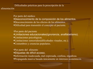 Dificultades prácticas para la prescripción de la alimentación Por parte del médico Desconocimiento de la composición de los alimentos. Desconocimiento de los efectos de los alimentos. Dificultad para transmitir el concepto al paciente. Por parte del paciente Limitaciones educacionales(ignorancia, analfabetismo). Limitaciones psicológicas. Limitaciones sensoriales(dificultades visuales, etc.). Costumbres y creencias populares. Por parte del  alimento Etiquetas de difícil acceso. Información inadecuada, mal expresada, confusa, engañosa. Propaganda masiva basada únicamente en intereses económicos. 