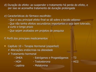 d) Duração do efeito: ao suspender o tratamento há perda do efeito, e por isso se aconselha tratamento de duração prolongada e) Características do fármaco escolhido: - Que o seu principal efeito final se dê sobre o tecido adiposo - Que não tenha efeitos secundários importantes e seja bem tolerado, a curto e longo prazo - Que sejam avaliados em projetos de pesquisa f) Perfil dos principais medicamentos Capítulo 10 – Terapia Hormonal (espanhol) # Alterações endócrinas na obesidade # Tratamento hormonal - DHEA - Estrógenos e Progestágenos - T3 - HGH - Testosterona - HCG - Leptina - Melatonina 