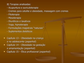 B) Terapias analisadas: - Acupuntura e auriculoterapia - Cremes para celulite e obesidade, massagem com cremes - Fitoterapia - Mesoterapia - Diuréticos e laxativos - Yoga, hipnoterapia - Formulações magistrais “naturais” - Suplementos dietéticos Capítulo 13 – Obesidade na criança e no adolescente (espanhol) Capítulo 14 – Obesidade na gestação  e amamentação (espanhol) Capítulo 15 – Ética profissional (espanhol) 