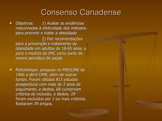 Consenso Canadense Objetivos: 1) Avaliar as evidências relacionadas à efetividade dos métodos para prevenir e tratar a obesidade 2) Dar recomendações para a prevenção e tratamento da obesidade em adultos de 18-65 anos, e para a medida do IMC como parte do exame periódico de saúde Metodologia: pesquisa no MEDLINE de 1966 a abril/1998, além de outras fontes. Foram obtidos 813 estudos prospectivos com mais de 2 anos de seguimento, e destes, 68 cumpriram critérios de inclusão, e destes, 29 foram excluídos por 1 ou mais critérios. Restaram 39 artigos. 