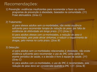 Recomendações: 1) Prevenção: evidências insuficientes para recomendar a favor ou contra programas de prevenção à obesidade, baseados na comunidade. (!!!) Frase atenuadora. (Grau C) 2) Tratamento: a) para obesos adultos sem co-morbidades, não existe evidência suficiente para recomendar terapia de redução de peso, por falta de evidências de efetividade em longo prazo. (!!!) (Grau C) b) para adultos obesos com co-morbidades, a redução de peso é recomendada, pois pode aliviar sintomas, e reduzir o requerimento de drogas, pelo menos no curto prazo. (Grau B) 3) Detecção: a) para adultos sem co-morbidades relacionadas à obesidade, não existe evidência suficiente para recomendar o uso do IMC como parte do exame periódico de saúde, e a decisão é livre à equipe de saúde. (!!!) (Grau C) b) para adultos com co-morbidades, o uso do IMC é recomendado, pois redução de peso deve ser considerada quando o IMC >27. (Grau B) 