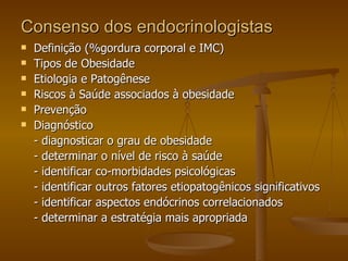 Consenso dos endocrinologistas Definição (%gordura corporal e IMC) Tipos de Obesidade Etiologia e Patogênese Riscos à Saúde associados à obesidade Prevenção Diagnóstico - diagnosticar o grau de obesidade - determinar o nível de risco à saúde - identificar co-morbidades psicológicas - identificar outros fatores etiopatogênicos significativos - identificar aspectos endócrinos correlacionados - determinar a estratégia mais apropriada 
