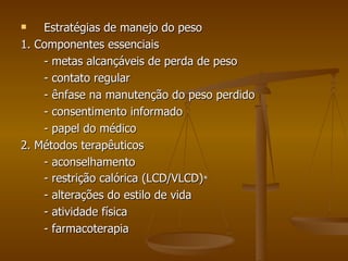 Estratégias de manejo do peso 1. Componentes essenciais - metas alcançáveis de perda de peso - contato regular - ênfase na manutenção do peso perdido - consentimento informado - papel do médico 2. Métodos terapêuticos - aconselhamento - restrição calórica (LCD/VLCD) * - alterações do estilo de vida - atividade física - farmacoterapia 