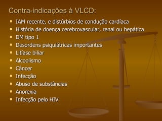 Contra-indicações à VLCD:  IAM recente, e distúrbios de condução cardíaca História de doença cerebrovascular, renal ou hepática DM tipo 1 Desordens psiquiátricas importantes Litíase biliar Alcoolismo Câncer Infecção Abuso de substâncias Anorexia Infecção pelo HIV 