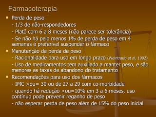 Farmacoterapia Perda de peso - 1/3 de não-respondedores - Platô com 6 a 8 meses (não parece ser tolerância) - Se não há pelo menos 1% de perda de peso em 4 semanas é preferível suspender o fármaco Manutenção da perda de peso - Racionalidade para uso em longo prazo  (Weintraub et al, 1992) - Uso de medicamentos tem auxiliado a manter peso, e são menores as taxas de abandono do tratamento Recomendações para uso dos fármacos - IMC >ou= 30 ou de 27 a 29 com co-morbidade - quando há redução >ou=10% em 3 a 6 meses, uso contínuo pode prevenir reganho de peso - não esperar perda de peso além de 15% do peso inicial 