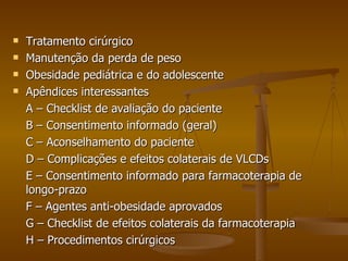 Tratamento cirúrgico Manutenção da perda de peso Obesidade pediátrica e do adolescente Apêndices interessantes A – Checklist de avaliação do paciente B – Consentimento informado (geral) C – Aconselhamento do paciente D – Complicações e efeitos colaterais de VLCDs E – Consentimento informado para farmacoterapia de longo-prazo F – Agentes anti-obesidade aprovados G – Checklist de efeitos colaterais da farmacoterapia H – Procedimentos cirúrgicos 