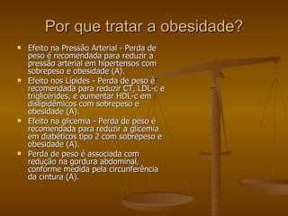 Por que tratar a obesidade? Efeito na Pressão Arterial - Perda de peso é recomendada para reduzir a pressão arterial em hipertensos com sobrepeso e obesidade (A). Efeito nos Lípides - Perda de peso é recomendada para reduzir CT, LDL-c e triglicérides, e aumentar HDL-c em dislipidêmicos com sobrepeso e obesidade (A). Efeito na glicemia - Perda de peso é recomendada para reduzir a glicemia em diabéticos tipo 2 com sobrepeso e obesidade (A). Perda de peso é associada com redução na gordura abdominal, conforme medida pela circunferência da cintura (A). 
