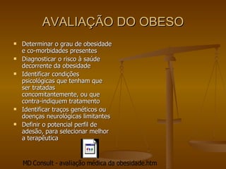 AVALIAÇÃO DO OBESO Determinar o grau de obesidade e co-morbidades presentes Diagnosticar o risco à saúde decorrente da obesidade Identificar condições psicológicas que tenham que ser tratadas concomitantemente, ou que contra-indiquem tratamento Identificar traços genéticos ou doenças neurológicas limitantes Definir o potencial perfil de adesão, para selecionar melhor a terapêutica  