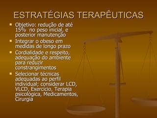 ESTRATÉGIAS TERAPÊUTICAS Objetivo: redução de até 15%  no peso inicial, e posterior manutenção Integrar o obeso em medidas de longo prazo Cordialidade e respeito, adequação do ambiente para reduzir constrangimentos Selecionar técnicas adequadas ao perfil individual; considerar LCD, VLCD, Exercício, Terapia psicológica, Medicamentos, Cirurgia  
