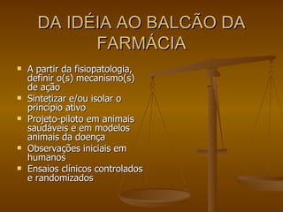 DA IDÉIA AO BALCÃO DA FARMÁCIA A partir da fisiopatologia, definir o(s) mecanismo(s) de ação Sintetizar e/ou isolar o princípio ativo Projeto-piloto em animais saudáveis e em modelos animais da doença Observações iniciais em humanos Ensaios clínicos controlados e randomizados 