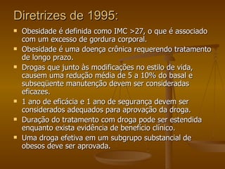 Diretrizes de 1995: Obesidade é definida como IMC >27, o que é associado com um excesso de gordura corporal. Obesidade é uma doença crônica requerendo tratamento de longo prazo. Drogas que junto às modificações no estilo de vida, causem uma redução média de 5 a 10% do basal e subseqüente manutenção devem ser consideradas eficazes. 1 ano de eficácia e 1 ano de segurança devem ser considerados adequados para aprovação da droga. Duração do tratamento com droga pode ser estendida enquanto exista evidência de benefício clínico. Uma droga efetiva em um subgrupo substancial de obesos deve ser aprovada. 