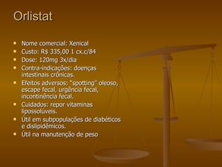 Orlistat Nome comercial: Xenical  Custo: R$ 335,00 1 cx.c/84 Dose: 120mg 3x/dia Contra-indicações: doenças intestinais crônicas. Efeitos adversos: “spotting” oleoso, escape fecal, urgência fecal, incontinência fecal. Cuidados: repor vitaminas lipossolúveis. Útil em subpopulações de diabéticos e dislipidêmicos. Útil na manutenção de peso 