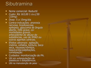 Sibutramina Nome comercial: Reductil  Custo: R$ 163,00 1 cx.c/30 (10mg) Dose: 5 a 15mg/dia Contra-indicações: anorexia nervosa, tireotoxicose, epilepsia, glaucoma de ângulo aberto, HAS grave, co-morbidades graves, antecedente de abuso de substâncias, uso de IMAO ou outros agentes centrais. Efeitos adversos: agitação, insônia, cefaléia, tontura, boca seca, náuseas/vômitos, taquicardia/palpitações, constipação. Cuidados: monitorização de PA.  Útil em subpopulações de diabéticos e dislipidêmicos. Útil na manutenção de peso 