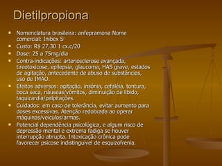 Dietilpropiona Nomenclatura brasileira: anfepramona Nome comercial: Inibex S r  Custo: R$ 27,30 1 cx.c/20 Dose: 25 a 75mg/dia Contra-indicações: arteriosclerose avançada, tireotoxicose, epilepsia, glaucoma, HAS grave, estados de agitação, antecedente de abuso de substâncias, uso de IMAO. Efeitos adversos: agitação, insônia, cefaléia, tontura, boca seca, náuseas/vômitos, diminuição de libido, taquicardia/palpitações. Cuidados: em caso de tolerância, evitar aumento para doses excessivas. Atenção redobrada ao operar máquinas/veículos/armas. Potencial dependência psicológica, e algum risco de depressão mental e extrema fadiga se houver interrupção abrupta. Intoxicação crônica pode favorecer psicose indistinguível de esquizofrenia.  