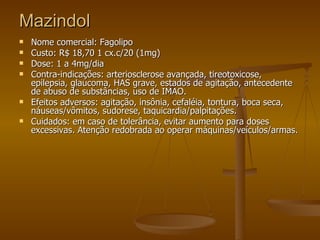 Mazindol Nome comercial: Fagolipo  Custo: R$ 18,70 1 cx.c/20 (1mg) Dose: 1 a 4mg/dia Contra-indicações: arteriosclerose avançada, tireotoxicose, epilepsia, glaucoma, HAS grave, estados de agitação, antecedente de abuso de substâncias, uso de IMAO. Efeitos adversos: agitação, insônia, cefaléia, tontura, boca seca, náuseas/vômitos, sudorese, taquicardia/palpitações. Cuidados: em caso de tolerância, evitar aumento para doses excessivas. Atenção redobrada ao operar máquinas/veículos/armas. 
