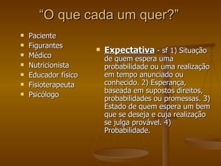 “ O que cada um quer?” Paciente Figurantes  Médico Nutricionista Educador físico Fisioterapeuta Psicólogo Expectativa  - sf 1) Situação de quem espera uma probabilidade ou uma realização em tempo anunciado ou conhecido. 2) Esperança, baseada em supostos direitos, probabilidades ou promessas. 3) Estado de quem espera um bem que se deseja e cuja realização se julga provável. 4) Probabilidade. 
