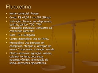 Fluoxetina Nome comercial: Prozac r  Custo: R$ 47,00 1 cx.c/28 (20mg) Indicação clássica: anti-depressivo, bulimia, pânico, TOC, TPM Indicações paralelas: transtorno da compulsão alimentar Dose: 10 a 60mg/dia Contra-indicações: uso de IMAO. Precauções: Uso limitado em epilépticos, atenção c/ ativação de mania / hipomania, e ideação suicida  Efeitos adversos: agitação, insônia, cefaléia, tontura, boca seca, náuseas/vômitos, diminuição de libido, alterações ejaculatórias.  
