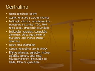 Sertralina Nome comercial: Zoloft r  Custo: R$ 54,00 1 cx.c/28 (50mg) Indicação clássica: anti-depressivo, transtorno do pânico, TOC, TPM, fobia social, stress pós-traumático Indicações paralelas: compulsão alimentar, efeito equivalente à fluoxetina com menos efeitos adversos. Dose: 50 a 150mg/dia Contra-indicações: uso de IMAO. Efeitos adversos: agitação, insônia, cefaléia, tontura, boca seca, náuseas/vômitos, diminuição de libido, falha na ejaculação.  