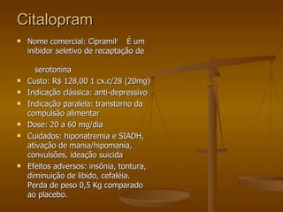 Citalopram Nome comercial: Cipramil r  É um inibidor seletivo de recaptação de  serotonina Custo: R$ 128,00 1 cx.c/28 (20mg) Indicação clássica: anti-depressivo Indicação paralela: transtorno da compulsão alimentar Dose: 20 a 60 mg/dia Cuidados: hiponatremia e SIADH, ativação de mania/hipomania, convulsões, ideação suicida Efeitos adversos: insônia, tontura, diminuição de libido, cefaléia. Perda de peso 0,5 Kg comparado ao placebo. 
