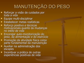 MANUTENÇÃO DO PESO Reforçar a visão de cuidados por toda a vida Equipe multi-disciplinar Estabelecer metas realísticas Reforço positivo e técnicas motivacionais quanto às mudanças no estilo de vida Encorajar auto-monitorização do peso, da alimentação e do exercício Promoção da atividade física como parte fundamental da manutenção Auxiliar na administração dos escapes Incentivar a prática de outras experiências positivas de vida 