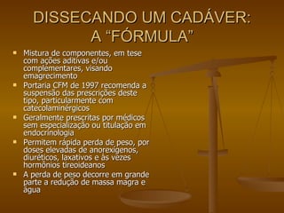 DISSECANDO UM CADÁVER: A “FÓRMULA” Mistura de componentes, em tese com ações aditivas e/ou complementares, visando emagrecimento Portaria CFM de 1997 recomenda a suspensão das prescrições deste tipo, particularmente com catecolaminérgicos Geralmente prescritas por médicos sem especialização ou titulação em endocrinologia Permitem rápida perda de peso, por doses elevadas de anorexígenos, diuréticos, laxativos e às vezes hormônios tireoideanos A perda de peso decorre em grande parte a redução de massa magra e água 