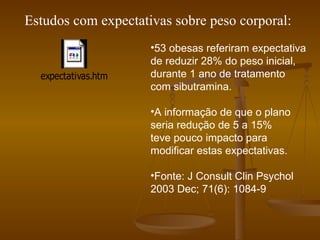 Estudos com expectativas sobre peso corporal: 53 obesas referiram expectativa de reduzir 28% do peso inicial, durante 1 ano de tratamento com sibutramina. A informação de que o plano seria redução de 5 a 15%  teve pouco impacto para modificar estas expectativas. Fonte: J Consult Clin Psychol 2003 Dec; 71(6): 1084-9 