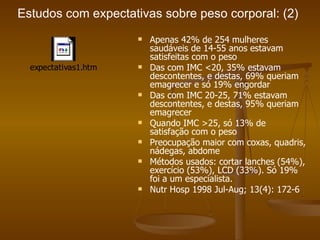 Estudos com expectativas sobre peso corporal: (2) Apenas 42% de 254 mulheres saudáveis de 14-55 anos estavam satisfeitas com o peso Das com IMC <20, 35% estavam descontentes, e destas, 69% queriam emagrecer e só 19% engordar Das com IMC 20-25, 71% estavam descontentes, e destas, 95% queriam emagrecer Quando IMC >25, só 13% de satisfação com o peso Preocupação maior com coxas, quadris, nádegas, abdome Métodos usados: cortar lanches (54%), exercício (53%), LCD (33%). Só 19% foi a um especialista. Nutr Hosp 1998 Jul-Aug; 13(4): 172-6 