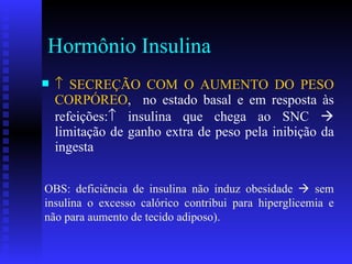 Hormônio Insulina    SECREÇÃO COM O AUMENTO DO PESO CORPÓREO ,  no estado basal e em resposta às refeições:   insulina que chega ao SNC    limitação de ganho extra de peso pela inibição da ingesta OBS: deficiência de insulina não induz obesidade    sem insulina o excesso calórico contribui para hiperglicemia e não para aumento de tecido adiposo). 