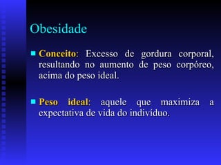 Obesidade Conceito :  Excesso de gordura corporal, resultando no aumento de peso corpóreo, acima do peso ideal.  Peso ideal :  aquele que maximiza a expectativa de vida do indivíduo.  