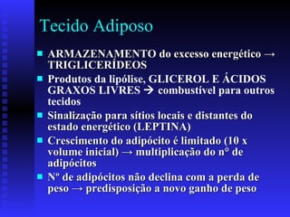 Tecido Adiposo  ARMAZENAMENTO  do excesso energético  -> TRIGLICERÍDEOS  Produtos da lipólise, GLICEROL E ÁCIDOS GRAXOS LIVRES    combustível para outros tecidos Sinalização para sítios locais e distantes do estado energético (LEPTINA) Crescimento do adipócito é limitado (10 x volume inicial)  -> multiplicação do n° de adipócitos Nº de adipócitos não declina com a perda de peso -> predisposição a novo ganho de peso 