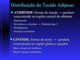 Distribuição do Tecido Adiposo ANDRÓIDE  (forma de maçã)  -> gordura concentrada na região central do abdome Hipertensão Resistência a insulina ->  Diabetes tipo 2 Dislipidemia Doenças coronárias GINÓIDE   (forma de pera) ->  gordura concentrada na região glútea e quadris   Mais comum em mulheres Menor impacto metabólico 