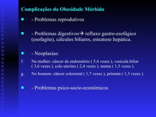 Complicações da Obesidade Mórbida - Problemas reprodutivos - Problemas digestivos   refluxo gastro-esofágico (esofagite), cálculos biliares, esteatose hepática. - Neoplasias: Na mulher: câncer de endométrio ( 5,4 vezes ), vesícula biliar  ( 3,6 vezes ), colo uterino ( 2,4 vezes ), mama ( 1,5 vezes ).  No homem: câncer colorretal ( 1,7 vezes ), próstata ( 1,3 vezes ).  - Problemas psico-socio-econômicos  