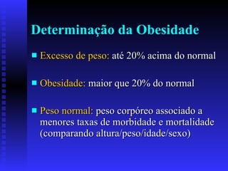 Determinação da Obesidade Excesso de peso:  até 20% acima do normal Obesidade:  maior que 20% do normal Peso normal:  peso corpóreo associado a menores taxas de morbidade e mortalidade (comparando altura/peso/idade/sexo)  
