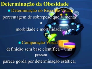 Determinação da Obesidade
Determinação
do Risco de Vida:
porcentagem de sobrepeso que aumenta
a
morbidade e mortalidade.
Comparação
Visual :
definição sem base científica – uma
pessoa
parece gorda por determinação estética.