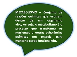 METABOLISMO – Conjunto de
reações químicas que ocorrem
dentro de um organismo
vivo, ou seja, o metabolismo é o
processo que transforma os
nutrientes e outras substâncias
químicas em energia para
manter o corpo funcionando.
 