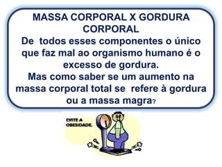MASSA CORPORAL X GORDURA
              CORPORAL
 De todos esses componentes o único
 que faz mal ao organismo humano é o
          excesso de gordura.
  Mas como saber se um aumento na
massa corporal total se refere à gordura
           ou a massa magra?
 