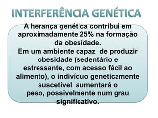 A herança genética contribui em
aproximadamente 25% na formação
            da obesidade.
Em um ambiente capaz de produzir
       obesidade (sedentário e
   estressante, com acesso fácil ao
alimento), o indivíduo geneticamente
       suscetível aumentará o
    peso, possivelmente num grau
            significativo.
 