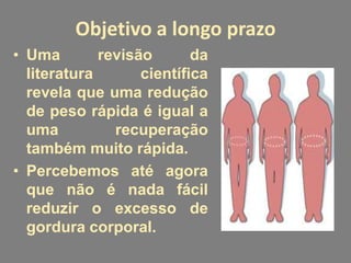 Objetivo a longo prazo
• Uma        revisão       da
  literatura       científica
  revela que uma redução
  de peso rápida é igual a
  uma          recuperação
  também muito rápida.
• Percebemos até agora
  que não é nada fácil
  reduzir o excesso de
  gordura corporal.
 