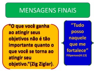 MENSAGENS FINAIS

“O que você ganha           “Tudo
ao atingir seus             posso
objetivos não é tão        naquele
importante quanto o        que me
que você se torna ao      fortalece”
                          Filipenses(4:13)
atingir seu
objetivo.”(Zig Ziglar).
 