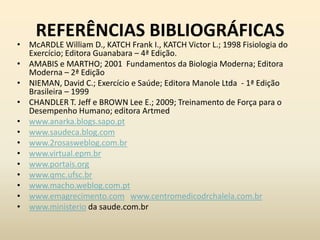 REFERÊNCIAS BIBLIOGRÁFICAS
• McARDLE William D., KATCH Frank I., KATCH Victor L.; 1998 Fisiologia do
  Exercício; Editora Guanabara – 4ª Edição.
• AMABIS e MARTHO; 2001 Fundamentos da Biologia Moderna; Editora
  Moderna – 2ª Edição
• NIEMAN, David C.; Exercício e Saúde; Editora Manole Ltda - 1ª Edição
  Brasileira – 1999
• CHANDLER T. Jeff e BROWN Lee E.; 2009; Treinamento de Força para o
  Desempenho Humano; editora Artmed
• www.anarka.blogs.sapo.pt
• www.saudeca.blog.com
• www.2rosasweblog.com.br
• www.virtual.epm.br
• www.portais.org
• www.qmc.ufsc.br
• www.macho.weblog.com.pt
• www.emagrecimento.com www.centromedicodrchalela.com.br
• www.ministerio da saude.com.br
 