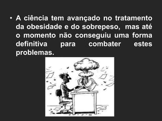 • A ciência tem avançado no tratamento
  da obesidade e do sobrepeso, mas até
  o momento não conseguiu uma forma
  definitiva  para    combater    estes
  problemas.
 