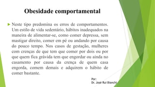 Obesidade comportamental
 Neste tipo predomina os erros de comportamentos.
Um estilo de vida sedentário, hábitos inadequados na
maneira de alimentar-se, como comer depressa, sem
mastigar direito, comer em pé ou andando por causa
do pouco tempo. Nos casos de gestação, mulheres
com crenças de que tem que comer por dois ou por
que quem fica grávida tem que engordar ou ainda no
casamento por causa da crença de quem casa
engorda, comem demais e adquirem o hábito de
comer bastante.
Por:
Dr. José Rui Bianchi
 