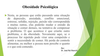 Obesidade Psicológica
 Nesta, as pessoas que estão passando uma situação
de depressão, ansiedade, conflito emocional,
estresse, solidão, rejeição, paixão não correspondida
e muitas outras, elas poderão mudar o enredo da
situação e comer demais, na tentativa de compensar
o problema. O que acontece é que criarão outro
problema, o da obesidade. Novamente aqui, se o
processo for repetido pode virar uma compulsão e
sentir a necessidade de comer. Há perda do controle
alimentar, ou melhor a pessoa nem percebe o quanto
e o que está comendo. Por:
Dr. José Rui Bianchi
 