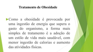 Tratamento de Obesidade
Como a obesidade é provocada por
uma ingestão de energia que supera o
gasto do organismo, a forma mais
simples de tratamento é a adoção de
um estilo de vida mais saudável, com
menor ingestão de calorias e aumento
das atividades físicas.
 