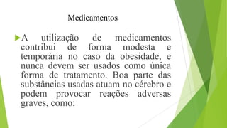 Medicamentos
A utilização de medicamentos
contribui de forma modesta e
temporária no caso da obesidade, e
nunca devem ser usados como única
forma de tratamento. Boa parte das
substâncias usadas atuam no cérebro e
podem provocar reações adversas
graves, como:
 