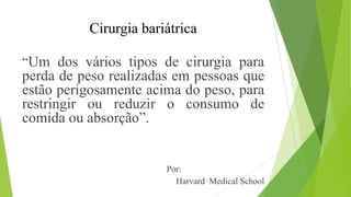Cirurgia bariátrica
“Um dos vários tipos de cirurgia para
perda de peso realizadas em pessoas que
estão perigosamente acima do peso, para
restringir ou reduzir o consumo de
comida ou absorção”.
Por:
Harvard Medical School
 