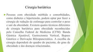 Cirurgia bariátrica
 Pessoas com obesidade mórbida e comorbidades,
como diabetes e hipertensão, podem optar por fazer a
cirurgia de redução de estômago para controlar o peso
e sair da obesidade. Existem quatro técnicas diferentes
de cirurgia bariátrica para obesidade reconhecidas
pelo Conselho Federal de Medicina (CFM): Banda
Gástrica Ajustável, Gastrectomia Vertical, Bypass
Gástrico e Derivação Bileopancreática. A escolha da
cirurgia dependerá do quadro do paciente, do grau de
obesidade e das doenças relacionadas.
 