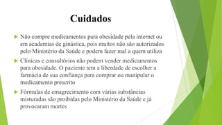 Cuidados
 Não compre medicamentos para obesidade pela internet ou
em academias de ginástica, pois muitos não são autorizados
pelo Ministério da Saúde e podem fazer mal a quem utiliza
 Clínicas e consultórios não podem vender medicamentos
para obesidade. O paciente tem a liberdade de escolher a
farmácia de sua confiança para comprar ou manipular o
medicamento prescrito
 Fórmulas de emagrecimento com várias substâncias
misturadas são proibidas pelo Ministério da Saúde e já
provocaram mortes
 
